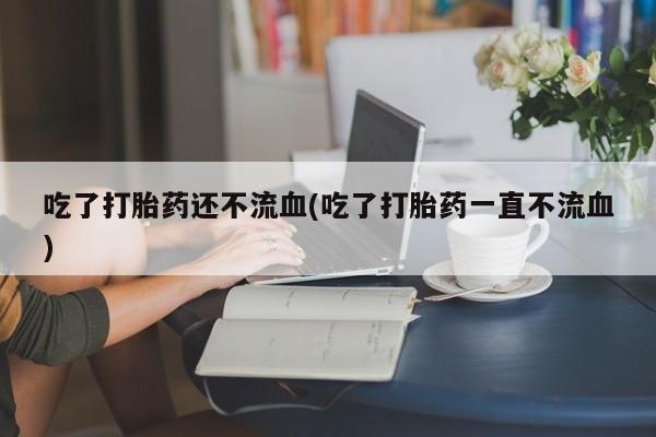 打胎药全国包邮微信吃了打胎药还不流血(吃了打胎药一直不流血)