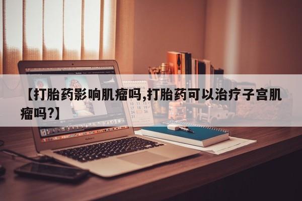 打胎药全国包邮微信【打胎药影响肌瘤吗,打胎药可以治疗子宫肌瘤吗?】