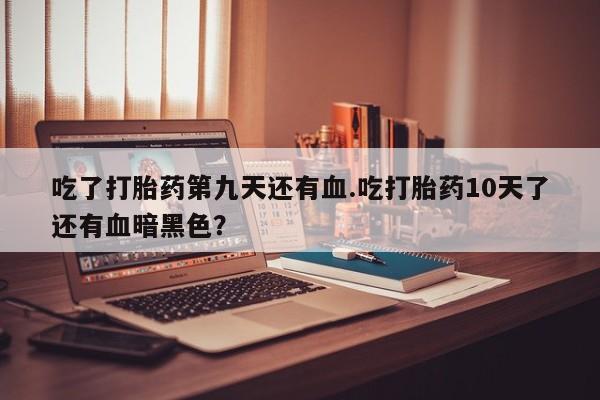 打胎药全国包邮微信吃了打胎药第九天还有血.吃打胎药10天了还有血暗黑色？